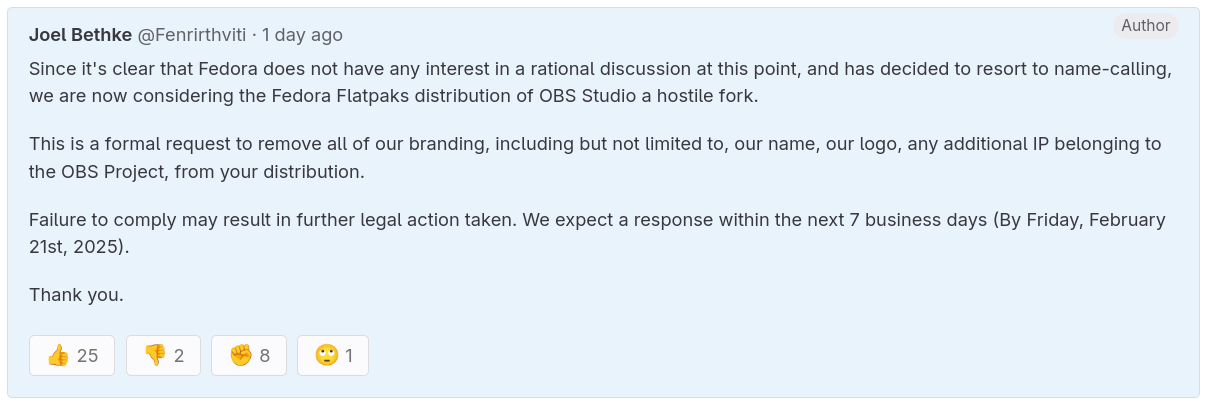 you can see the following text in this picture: Joel Bethke · 1 day ago Author Since it's clear that Fedora does not have any interest in a rational discussion at this point, and has decided to resort to name-calling, we are now considering the Fedora Flatpaks distribution of OBS Studio a hostile fork.  This is a formal request to remove all of our branding, including but not limited to, our name, our logo, any additional IP belonging to the OBS Project, from your distribution.  Failure to comply may result in further legal action taken. We expect a response within the next 7 business days (By Friday, February 21st, 2025).  Thank you.