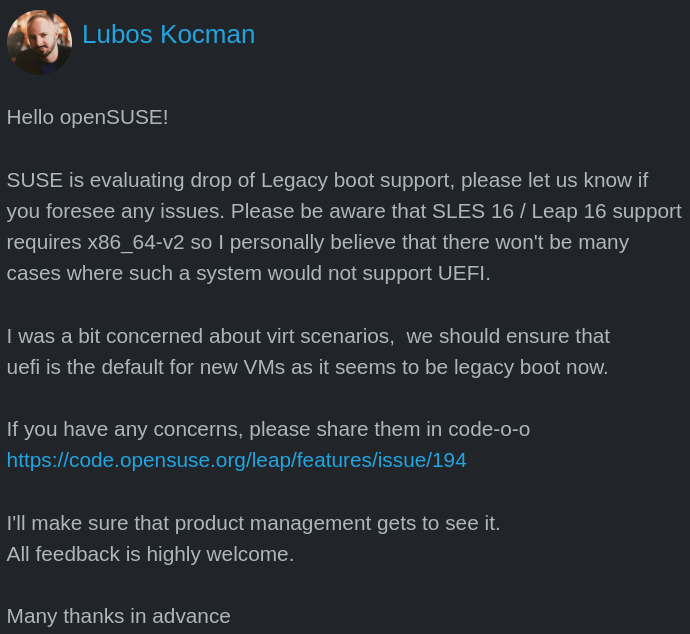 there is a post by lubos kocman that is as follows: Hello openSUSE!  SUSE is evaluating drop of Legacy boot support, please let us know if you foresee any issues. Please be aware that SLES 16 / Leap 16 support requires x86_64-v2 so I personally believe that there won't be many cases where such a system would not support UEFI.  I was a bit concerned about virt scenarios,  we should ensure that uefi is the default for new VMs as it seems to be legacy boot now.  If you have any concerns, please share them in code-o-o https://code.opensuse.org/leap/features/issue/194  I'll make sure that product management gets to see it. All feedback is highly welcome.  Many thanks in advance