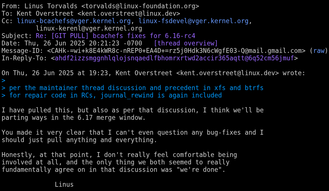 linus torvalds is seen saying the following: i have pulled this, but also as per that discussion, i think we'll be parting ways in the 6.17 merge window.  You made it very clear that I can't even question any bug-fixes and I should just pull anything and everything.  honestly, at that point, i don't really feel comfortable being involved at all, and the only thing we both seemed to really fundamentally agree on in that discussion was "we're done" linus